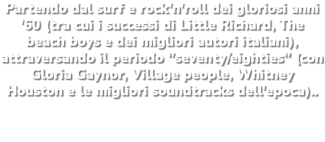 Partendo dal surf e rock'n'roll dei gloriosi anni '60 (tra cui i successi di Little Richard, The beach boys e dei migliori autori italiani), attraversando il periodo "seventy/eighties" (con Gloria Gaynor, Village people, Whitney Houston e le migliori soundtracks dell'epoca)..
